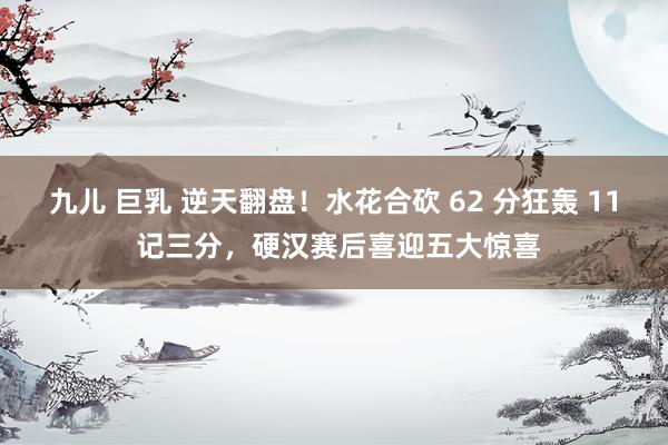 九儿 巨乳 逆天翻盘！水花合砍 62 分狂轰 11 记三分，硬汉赛后喜迎五大惊喜