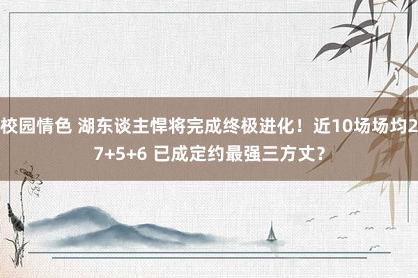 校园情色 湖东谈主悍将完成终极进化！近10场场均27+5+6 已成定约最强三方丈？