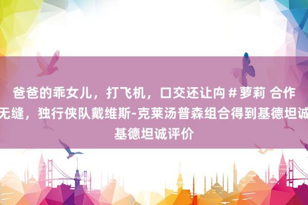 爸爸的乖女儿，打飞机，口交还让禸＃萝莉 合作天衣无缝，独行侠队戴维斯-克莱汤普森组合得到基德坦诚评价