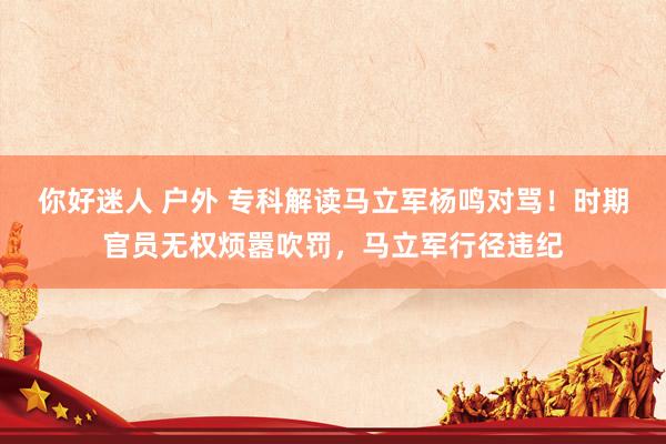 你好迷人 户外 专科解读马立军杨鸣对骂！时期官员无权烦嚣吹罚，马立军行径违纪