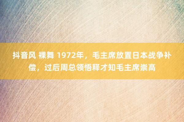 抖音风 裸舞 1972年，毛主席放置日本战争补偿，过后周总领悟释才知毛主席崇高
