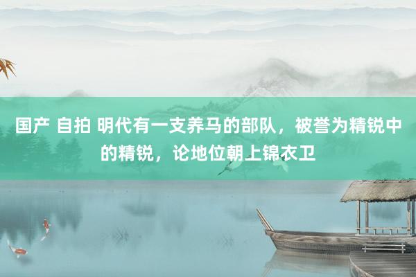 国产 自拍 明代有一支养马的部队，被誉为精锐中的精锐，论地位朝上锦衣卫