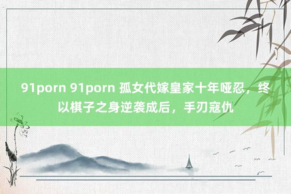 91porn 91porn 孤女代嫁皇家十年哑忍，终以棋子之身逆袭成后，手刃寇仇