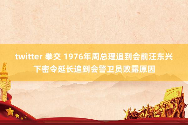 twitter 拳交 1976年周总理追到会前汪东兴下密令延长追到会警卫员败露原因