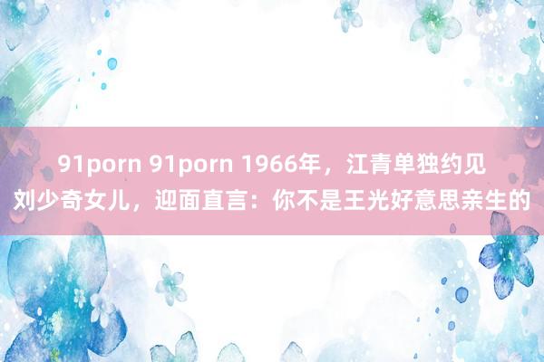 91porn 91porn 1966年，江青单独约见刘少奇女儿，迎面直言：你不是王光好意思亲生的