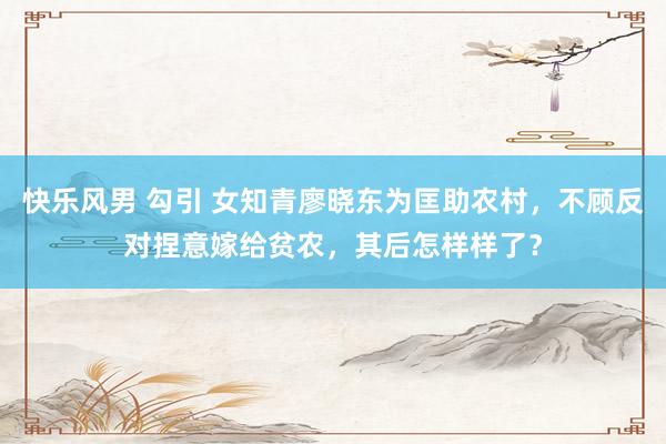 快乐风男 勾引 女知青廖晓东为匡助农村，不顾反对捏意嫁给贫农，其后怎样样了？