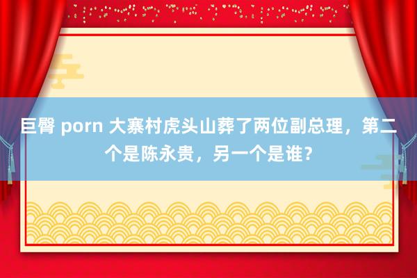 巨臀 porn 大寨村虎头山葬了两位副总理，第二个是陈永贵，另一个是谁？