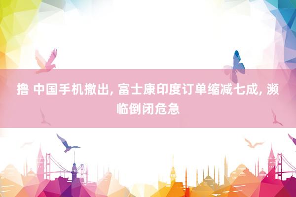 撸 中国手机撤出， 富士康印度订单缩减七成， 濒临倒闭危急
