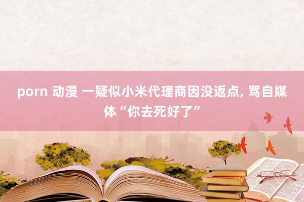 porn 动漫 一疑似小米代理商因没返点， 骂自媒体“你去死好了”
