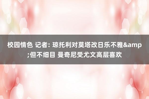 校园情色 记者: 琼托利对莫塔改日乐不雅&但不细目 曼奇尼受尤文高层喜欢
