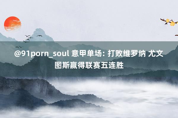 @91porn_soul 意甲单场: 打败维罗纳 尤文图斯赢得联赛五连胜