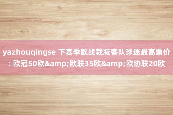 yazhouqingse 下赛季欧战裁减客队球迷最高票价: 欧冠50欧&欧联35欧&欧协联20欧