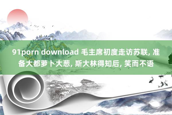 91porn download 毛主席初度走访苏联， 准备大都萝卜大葱， 斯大林得知后， 笑而不语