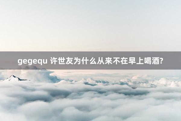 gegequ 许世友为什么从来不在早上喝酒?