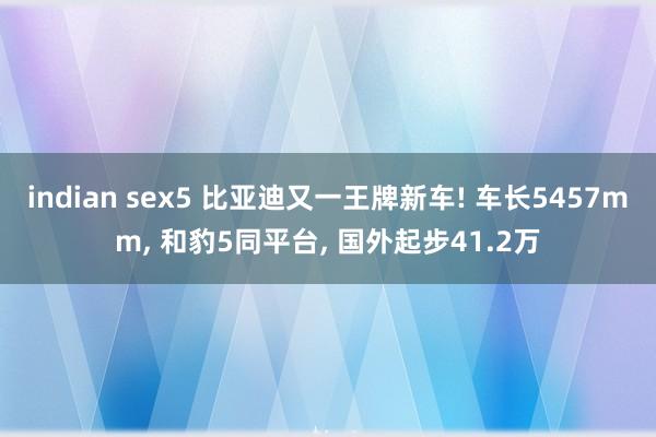indian sex5 比亚迪又一王牌新车! 车长5457mm， 和豹5同平台， 国外起步41.2万