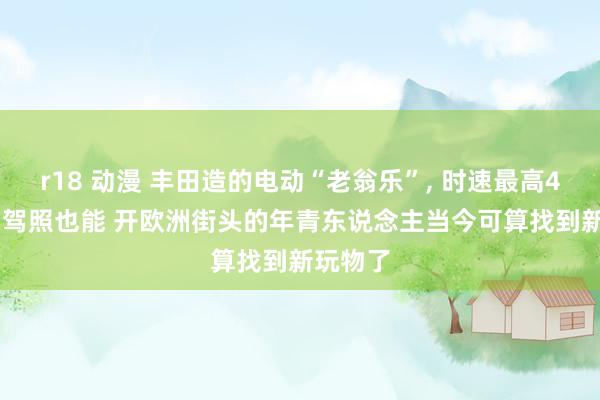 r18 动漫 丰田造的电动“老翁乐”， 时速最高45， 无谓驾照也能 开欧洲街头的年青东说念主当今可算找到新玩物了