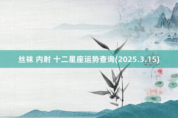 丝袜 内射 十二星座运势查询(2025.3.15)