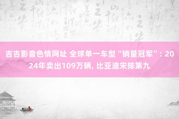 吉吉影音色情网址 全球单一车型“销量冠军”: 2024年卖出109万辆， 比亚迪宋排第九