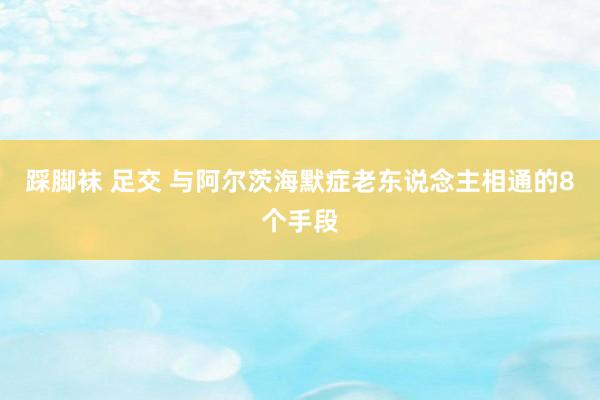 踩脚袜 足交 与阿尔茨海默症老东说念主相通的8个手段