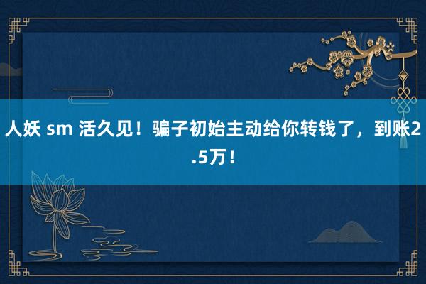 人妖 sm 活久见！骗子初始主动给你转钱了，到账2.5万！