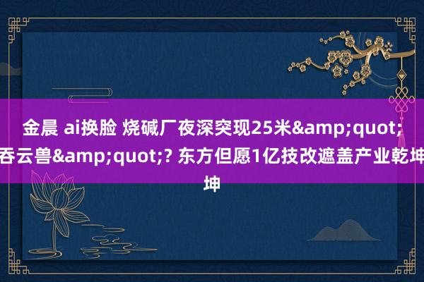 金晨 ai换脸 烧碱厂夜深突现25米&quot;吞云兽&quot;? 东方但愿1亿技改遮盖产业乾坤