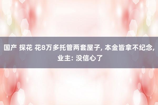 国产 探花 花8万多托管两套屋子， 本金皆拿不纪念， 业主: 没信心了