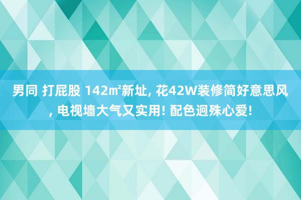 男同 打屁股 142㎡新址， 花42W装修简好意思风， 电视墙大气又实用! 配色迥殊心爱!