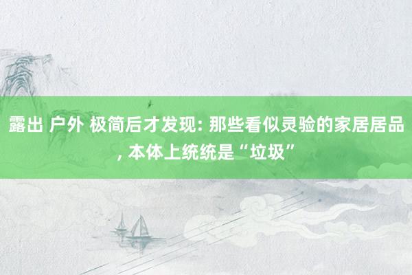 露出 户外 极简后才发现: 那些看似灵验的家居居品， 本体上统统是“垃圾”