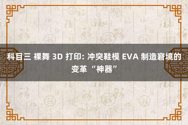 科目三 裸舞 3D 打印: 冲突鞋模 EVA 制造窘境的变革 “神器”