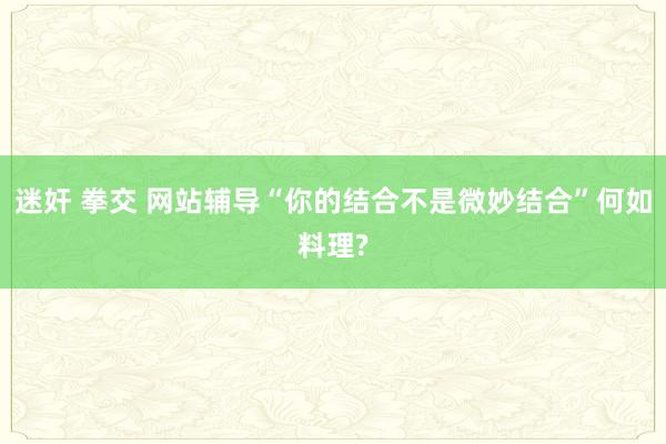 迷奸 拳交 网站辅导“你的结合不是微妙结合”何如料理?