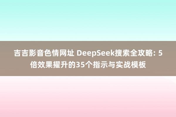 吉吉影音色情网址 DeepSeek搜索全攻略: 5倍效果擢升的35个指示与实战模板