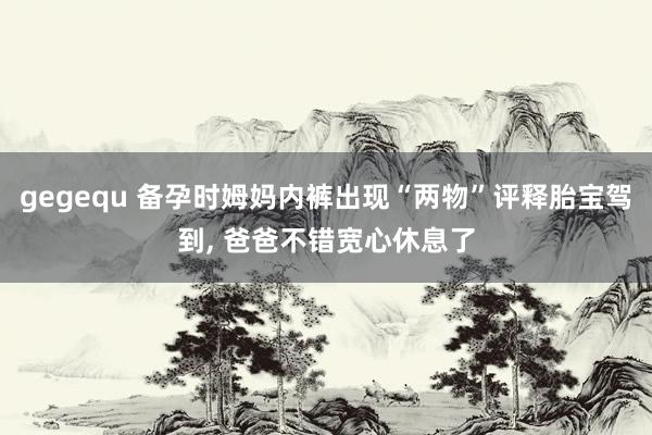 gegequ 备孕时姆妈内裤出现“两物”评释胎宝驾到， 爸爸不错宽心休息了