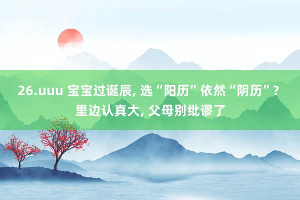 26.uuu 宝宝过诞辰， 选“阳历”依然“阴历”? 里边认真大， 父母别纰谬了