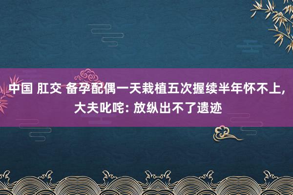 中国 肛交 备孕配偶一天栽植五次握续半年怀不上， 大夫叱咤: 放纵出不了遗迹