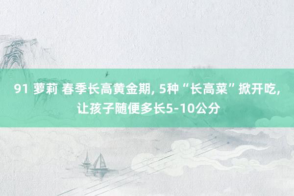 91 萝莉 春季长高黄金期， 5种“长高菜”掀开吃， 让孩子随便多长5-10公分