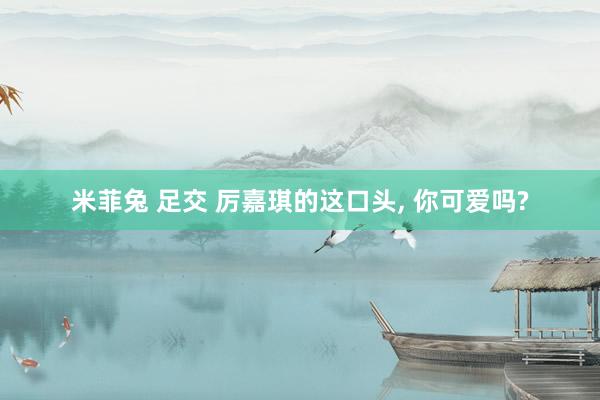米菲兔 足交 厉嘉琪的这口头， 你可爱吗?