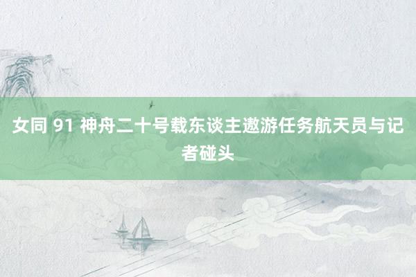 女同 91 神舟二十号载东谈主遨游任务航天员与记者碰头