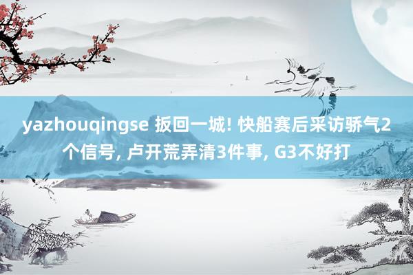 yazhouqingse 扳回一城! 快船赛后采访骄气2个信号， 卢开荒弄清3件事， G3不好打
