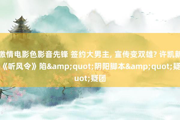 激情电影色影音先锋 签约大男主， 宣传变双雄? 许凯新剧《听风令》陷&quot;阴阳脚本&quot;疑团