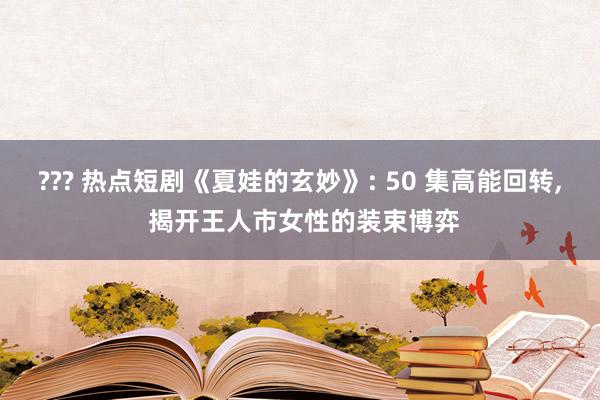 ??? 热点短剧《夏娃的玄妙》: 50 集高能回转， 揭开王人市女性的装束博弈