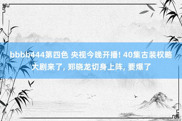 bbbb444第四色 央视今晚开播! 40集古装权略大剧来了， 郑晓龙切身上阵， 要爆了