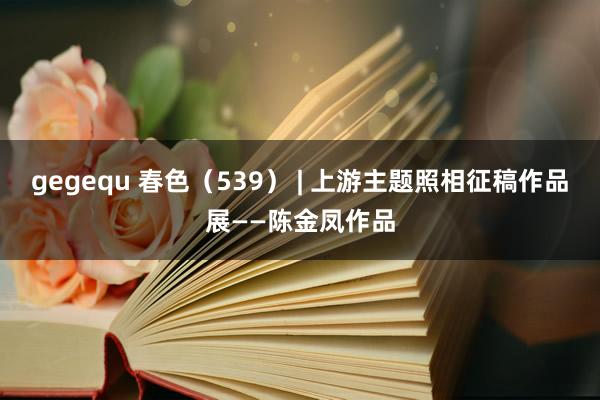 gegequ 春色（539） | 上游主题照相征稿作品展——陈金凤作品
