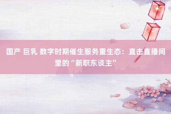 国产 巨乳 数字时期催生服务重生态：直击直播间里的“新职东谈主”