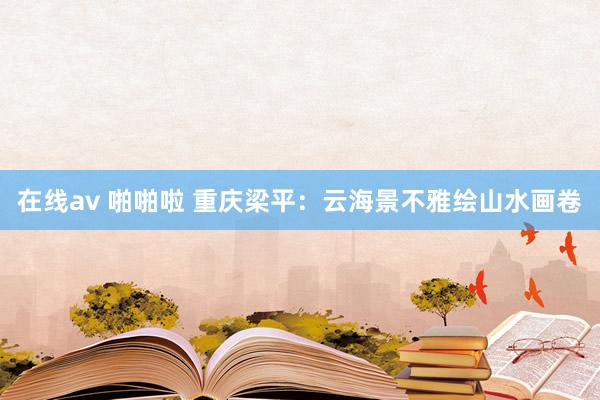 在线av 啪啪啦 重庆梁平：云海景不雅绘山水画卷