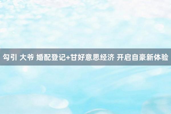 勾引 大爷 婚配登记+甘好意思经济 开启自豪新体验
