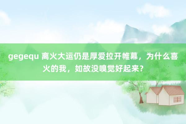 gegequ 离火大运仍是厚爱拉开帷幕，为什么喜火的我，如故没嗅觉好起来？