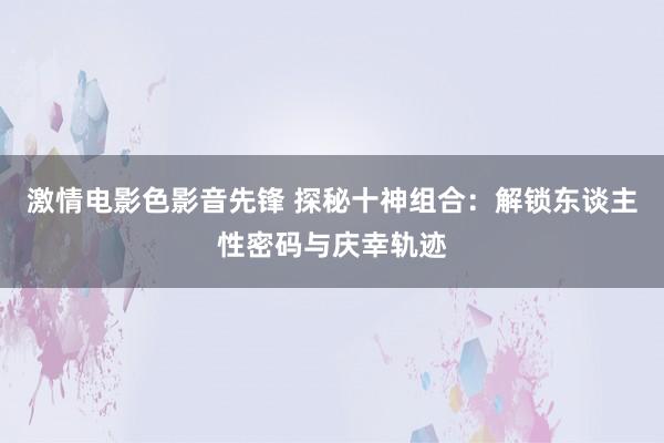 激情电影色影音先锋 探秘十神组合：解锁东谈主性密码与庆幸轨迹