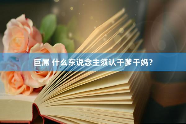 巨屌 什么东说念主须认干爹干妈？