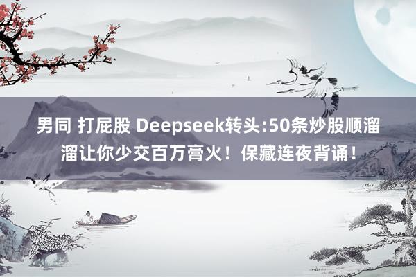 男同 打屁股 Deepseek转头:50条炒股顺溜溜让你少交百万膏火！保藏连夜背诵！