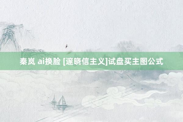 秦岚 ai换脸 [邃晓信主义]试盘买主图公式